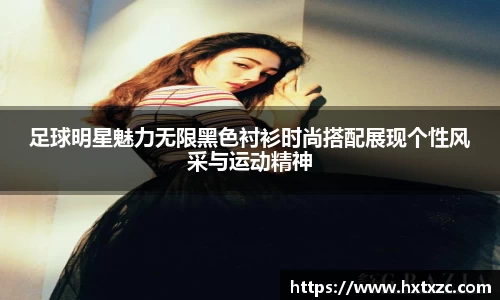 足球明星魅力无限黑色衬衫时尚搭配展现个性风采与运动精神