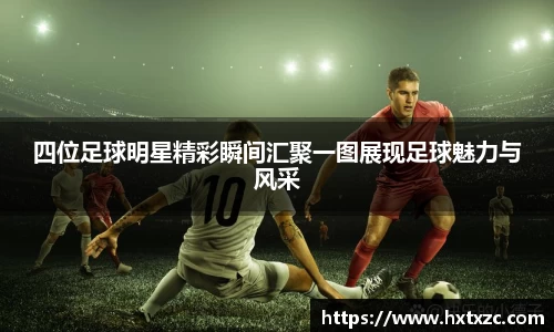 四位足球明星精彩瞬间汇聚一图展现足球魅力与风采